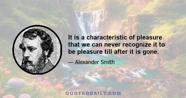 It is a characteristic of pleasure that we can never recognize it to be pleasure till after it is gone.