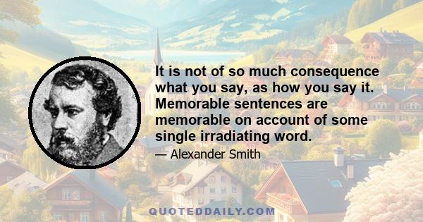 It is not of so much consequence what you say, as how you say it. Memorable sentences are memorable on account of some single irradiating word.