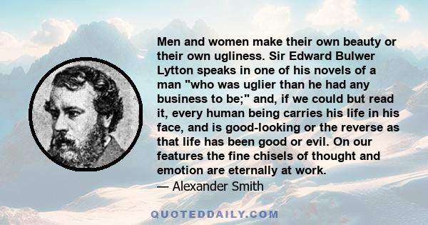 Men and women make their own beauty or their own ugliness. Sir Edward Bulwer Lytton speaks in one of his novels of a man who was uglier than he had any business to be; and, if we could but read it, every human being