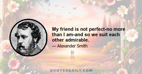 My friend is not perfect-no more than I am-and so we suit each other admirable.