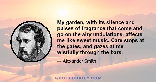 My garden, with its silence and pulses of fragrance that come and go on the airy undulations, affects me like sweet music. Care stops at the gates, and gazes at me wistfully through the bars.