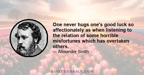 One never hugs one's good luck so affectionately as when listening to the relation of some horrible misfortunes which has overtaken others.