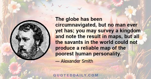 The globe has been circumnavigated, but no man ever yet has; you may survey a kingdom and note the result in maps, but all the savants in the world could not produce a reliable map of the poorest human personality.