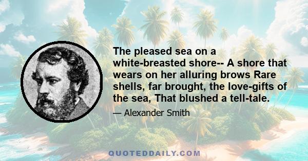 The pleased sea on a white-breasted shore-- A shore that wears on her alluring brows Rare shells, far brought, the love-gifts of the sea, That blushed a tell-tale.