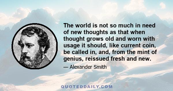 The world is not so much in need of new thoughts as that when thought grows old and worn with usage it should, like current coin, be called in, and, from the mint of genius, reissued fresh and new.