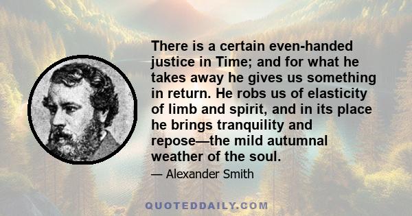 There is a certain even-handed justice in Time; and for what he takes away he gives us something in return. He robs us of elasticity of limb and spirit, and in its place he brings tranquility and repose—the mild