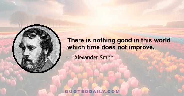 There is nothing good in this world which time does not improve.