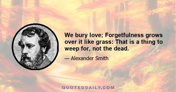 We bury love; Forgetfulness grows over it like grass: That is a thing to weep for, not the dead.