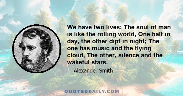 We have two lives; The soul of man is like the rolling world, One half in day, the other dipt in night; The one has music and the flying cloud, The other, silence and the wakeful stars.