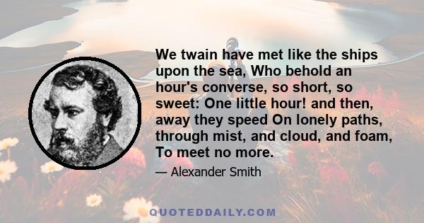 We twain have met like the ships upon the sea, Who behold an hour's converse, so short, so sweet: One little hour! and then, away they speed On lonely paths, through mist, and cloud, and foam, To meet no more.