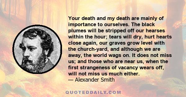 Your death and my death are mainly of importance to ourselves. The black plumes will be stripped off our hearses within the hour; tears will dry, hurt hearts close again, our graves grow level with the church-yard, and