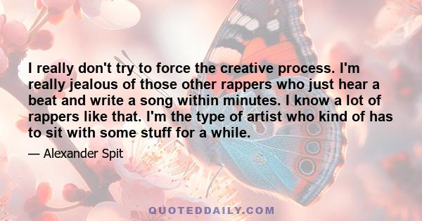 I really don't try to force the creative process. I'm really jealous of those other rappers who just hear a beat and write a song within minutes. I know a lot of rappers like that. I'm the type of artist who kind of has 