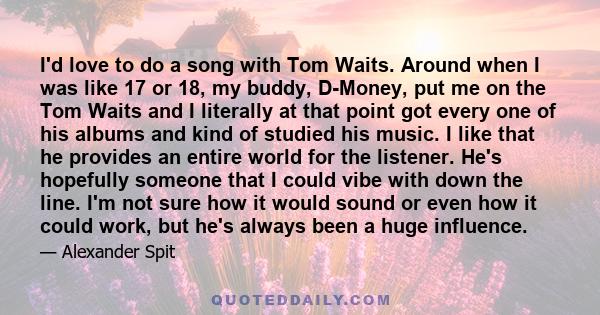 I'd love to do a song with Tom Waits. Around when I was like 17 or 18, my buddy, D-Money, put me on the Tom Waits and I literally at that point got every one of his albums and kind of studied his music. I like that he