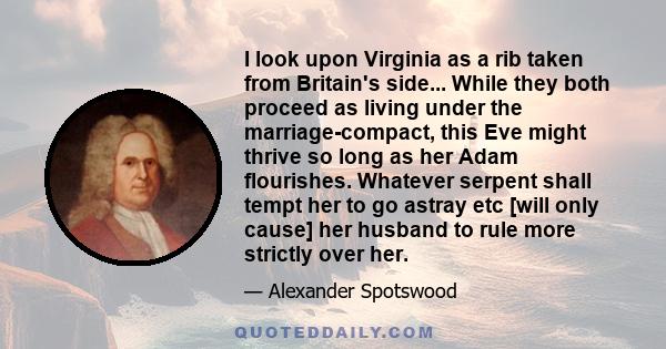 I look upon Virginia as a rib taken from Britain's side... While they both proceed as living under the marriage-compact, this Eve might thrive so long as her Adam flourishes. Whatever serpent shall tempt her to go