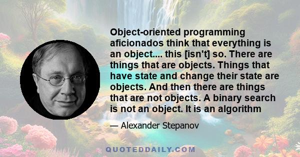 Object-oriented programming aficionados think that everything is an object.... this [isn't] so. There are things that are objects. Things that have state and change their state are objects. And then there are things