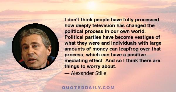 I don't think people have fully processed how deeply television has changed the political process in our own world. Political parties have become vestiges of what they were and individuals with large amounts of money