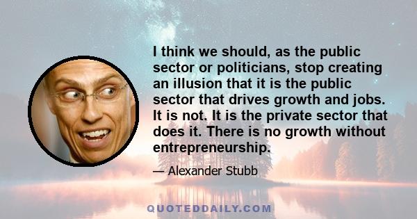 I think we should, as the public sector or politicians, stop creating an illusion that it is the public sector that drives growth and jobs. It is not. It is the private sector that does it. There is no growth without