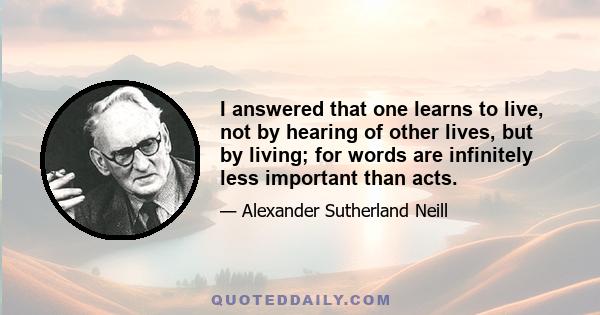 I answered that one learns to live, not by hearing of other lives, but by living; for words are infinitely less important than acts.