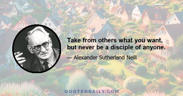 Take from others what you want, but never be a disciple of anyone.