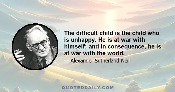 The difficult child is the child who is unhappy. He is at war with himself; and in consequence, he is at war with the world.