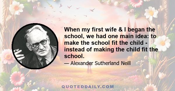 When my first wife & I began the school, we had one main idea: to make the school fit the child - instead of making the child fit the school.