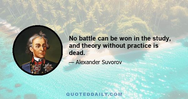 No battle can be won in the study, and theory without practice is dead.