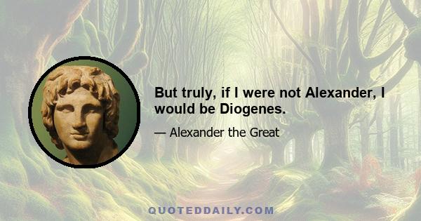 But truly, if I were not Alexander, I would be Diogenes.