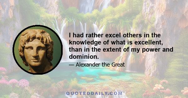 I had rather excel others in the knowledge of what is excellent, than in the extent of my power and dominion.