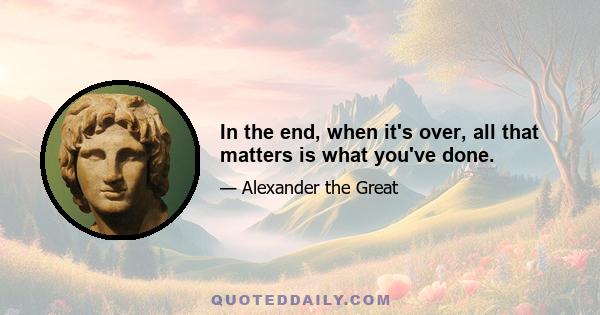 In the end, when it's over, all that matters is what you've done.