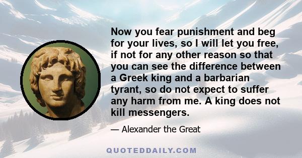 Now you fear punishment and beg for your lives, so I will let you free, if not for any other reason so that you can see the difference between a Greek king and a barbarian tyrant, so do not expect to suffer any harm