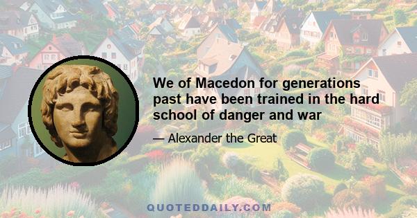 We of Macedon for generations past have been trained in the hard school of danger and war