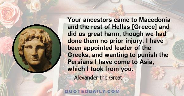 Your ancestors came to Macedonia and the rest of Hellas [Greece] and did us great harm, though we had done them no prior injury. I have been appointed leader of the Greeks, and wanting to punish the Persians I have come 