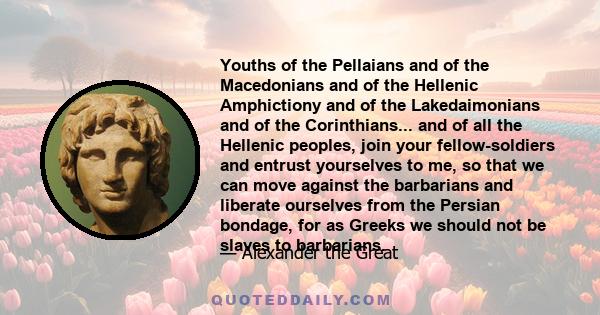 Youths of the Pellaians and of the Macedonians and of the Hellenic Amphictiony and of the Lakedaimonians and of the Corinthians... and of all the Hellenic peoples, join your fellow-soldiers and entrust yourselves to me, 