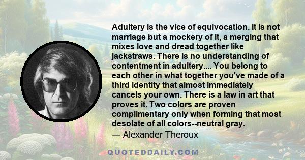 Adultery is the vice of equivocation. It is not marriage but a mockery of it, a merging that mixes love and dread together like jackstraws. There is no understanding of contentment in adultery.... You belong to each