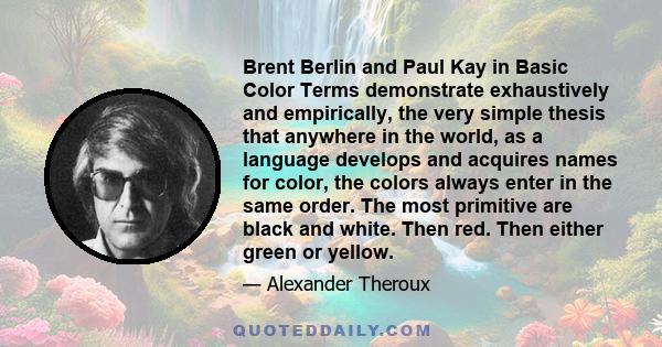 Brent Berlin and Paul Kay in Basic Color Terms demonstrate exhaustively and empirically, the very simple thesis that anywhere in the world, as a language develops and acquires names for color, the colors always enter in 