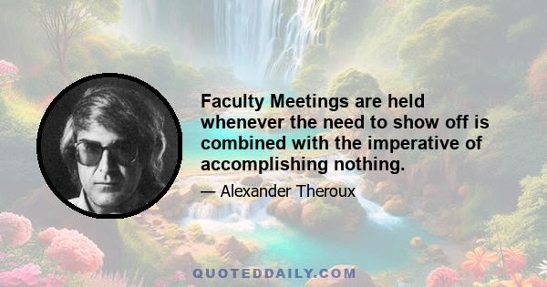 Faculty Meetings are held whenever the need to show off is combined with the imperative of accomplishing nothing.