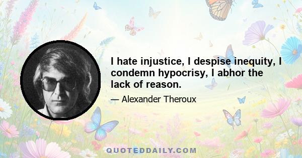 I hate injustice, I despise inequity, I condemn hypocrisy, I abhor the lack of reason.