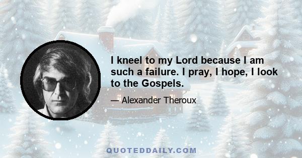 I kneel to my Lord because I am such a failure. I pray, I hope, I look to the Gospels.