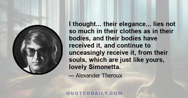 I thought... their elegance... lies not so much in their clothes as in their bodies, and their bodies have received it, and continue to unceasingly receive it, from their souls, which are just like yours, lovely