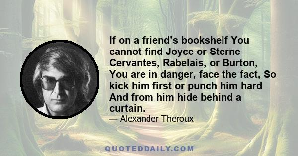 If on a friend’s bookshelf You cannot find Joyce or Sterne Cervantes, Rabelais, or Burton, You are in danger, face the fact, So kick him first or punch him hard And from him hide behind a curtain.