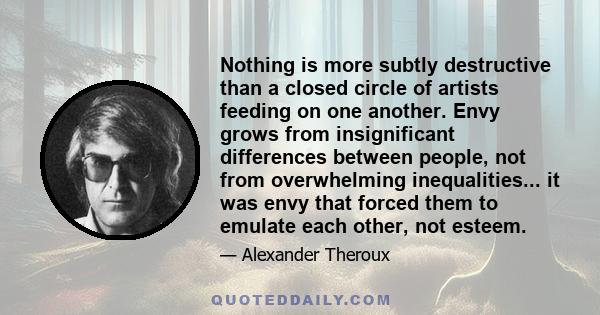 Nothing is more subtly destructive than a closed circle of artists feeding on one another. Envy grows from insignificant differences between people, not from overwhelming inequalities... it was envy that forced them to