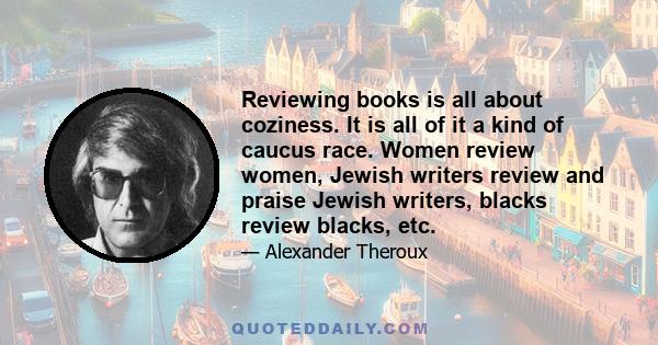 Reviewing books is all about coziness. It is all of it a kind of caucus race. Women review women, Jewish writers review and praise Jewish writers, blacks review blacks, etc.