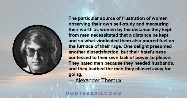 The particular source of frustration of women observing their own self-study and measuring their worth as women by the distance they kept from men necessitated that a distance be kept, and so what vindicated them also