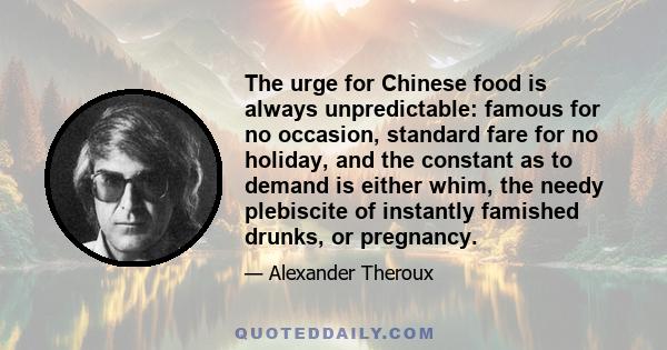 The urge for Chinese food is always unpredictable: famous for no occasion, standard fare for no holiday, and the constant as to demand is either whim, the needy plebiscite of instantly famished drunks, or pregnancy.