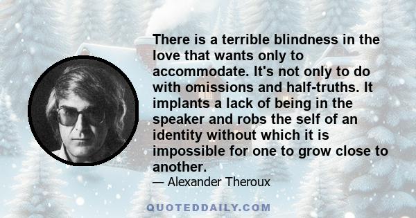 There is a terrible blindness in the love that wants only to accommodate. It's not only to do with omissions and half-truths. It implants a lack of being in the speaker and robs the self of an identity without which it