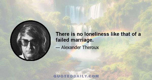 There is no loneliness like that of a failed marriage.