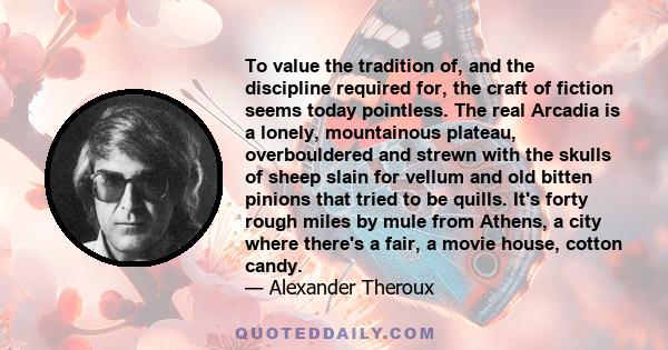 To value the tradition of, and the discipline required for, the craft of fiction seems today pointless. The real Arcadia is a lonely, mountainous plateau, overbouldered and strewn with the skulls of sheep slain for