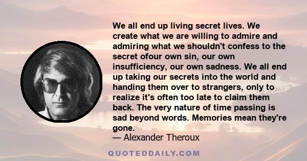 We all end up living secret lives. We create what we are willing to admire and admiring what we shouldn't confess to the secret ofour own sin, our own insufficiency, our own sadness. We all end up taking our secrets