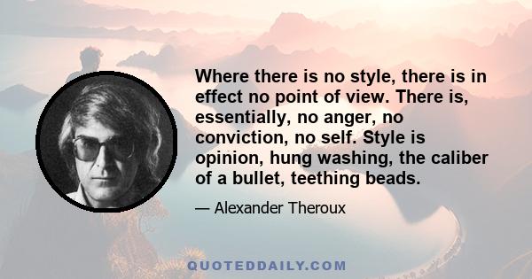 Where there is no style, there is in effect no point of view. There is, essentially, no anger, no conviction, no self. Style is opinion, hung washing, the caliber of a bullet, teething beads.