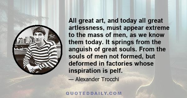 All great art, and today all great artlessness, must appear extreme to the mass of men, as we know them today. It springs from the anguish of great souls. From the souls of men not formed, but deformed in factories